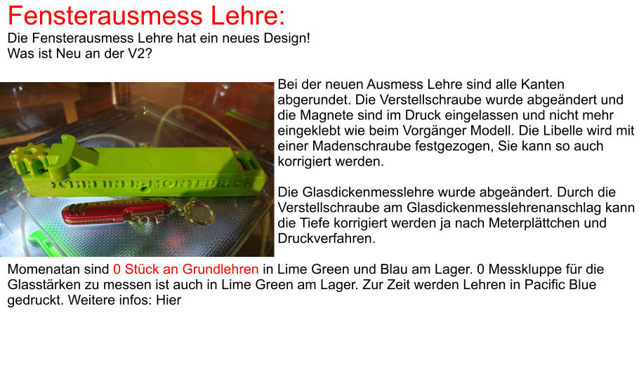 Fensterausmess Lehre: Die Fensterausmess Lehre hat ein neues Design! Was ist Neu an der V2?  Bei der neuen Ausmess Lehre sind alle Kanten abgerundet. Die Verstellschraube wurde abgeändert und die Magnete sind im Druck eingelassen und nicht mehr eingeklebt wie beim Vorgänger Modell. Die Libelle wird mit einer Madenschraube festgezogen, Sie kann so auch korrigiert werden.  Die Glasdickenmesslehre wurde abgeändert. Durch die Verstellschraube am Glasdickenmesslehrenanschlag kann die Tiefe korrigiert werden ja nach Meterplättchen und Druckverfahren.  Momenatan sind 0 Stück an Grundlehren in Lime Green und Blau am Lager. 0 Messkluppe für die Glasstärken zu messen ist auch in Lime Green am Lager. Zur Zeit werden Lehren in Pacific Blue gedruckt. Weitere infos: Hier